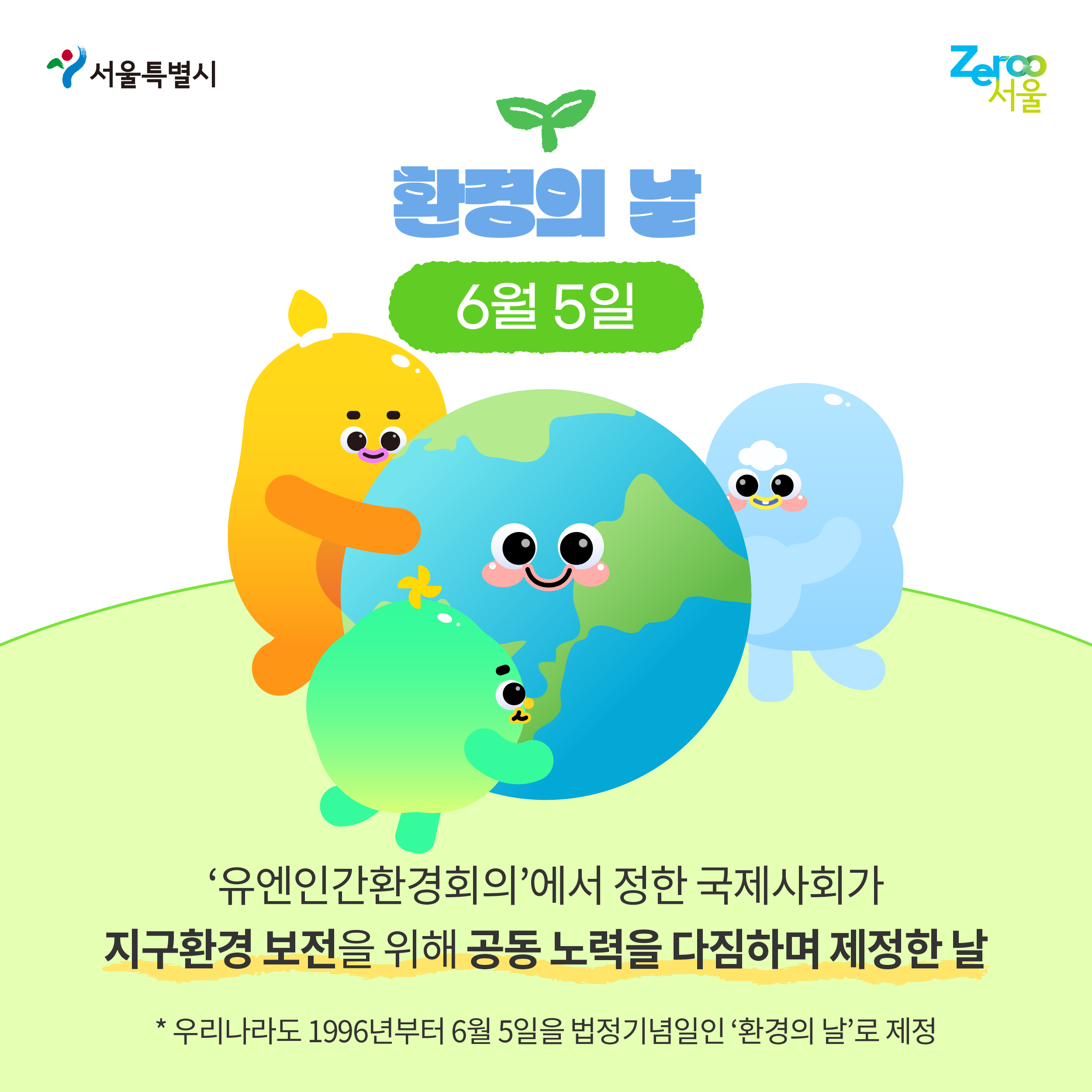 서울특별시 Zeroo서울 환경의 날 6월 5일 ‘유엔인간환경회의’에서 정한 국제사회가 지구환경 보전을 위해 공동 노력을 다짐하며 제정한 날 *우리나라도 1996년부터 6월 5일을 법정기념일인 ‘환경의 날’로 제정